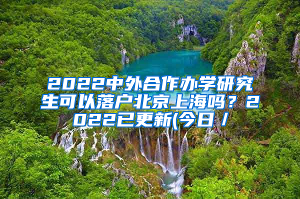 2022中外合作办学研究生可以落户北京上海吗？2022已更新(今日／