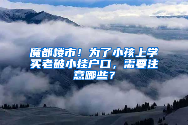 魔都楼市！为了小孩上学买老破小挂户口，需要注意哪些？