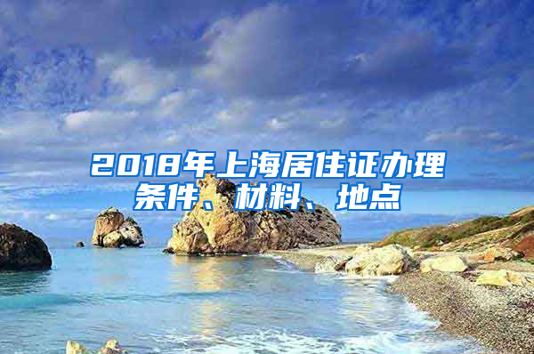 2018年上海居住证办理条件、材料、地点