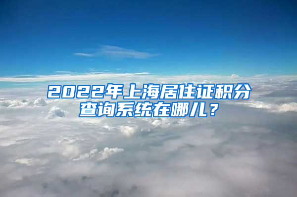 2022年上海居住证积分查询系统在哪儿？