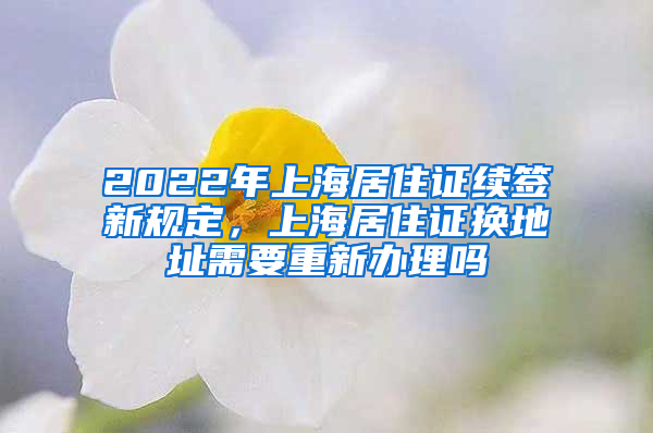 2022年上海居住证续签新规定，上海居住证换地址需要重新办理吗