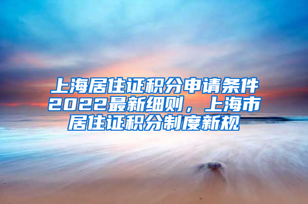 上海居住证积分申请条件2022最新细则，上海市居住证积分制度新规