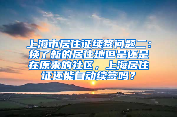 上海市居住证续签问题二：换了新的居住地但是还是在原来的社区，上海居住证还能自动续签吗？