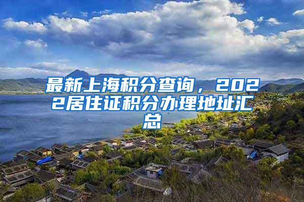 最新上海积分查询，2022居住证积分办理地址汇总