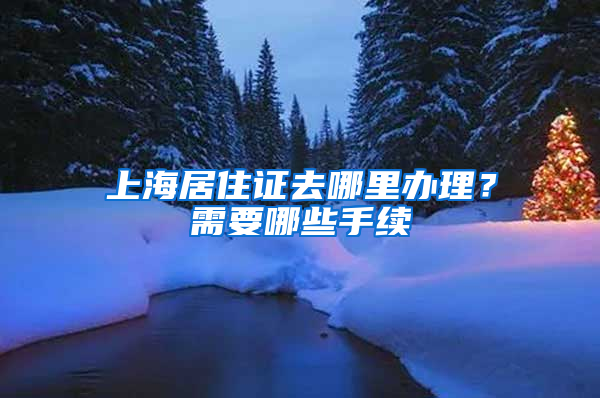 上海居住证去哪里办理？需要哪些手续