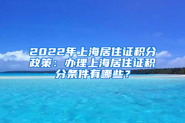 2022年上海居住证积分政策：办理上海居住证积分条件有哪些？