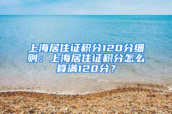 上海居住证积分120分细则：上海居住证积分怎么算满120分？