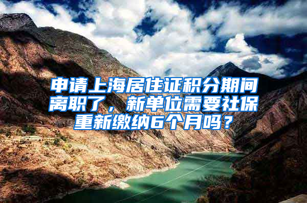 申请上海居住证积分期间离职了，新单位需要社保重新缴纳6个月吗？