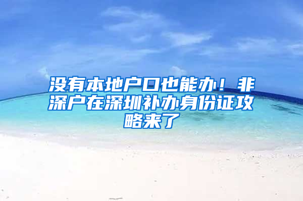 没有本地户口也能办！非深户在深圳补办身份证攻略来了