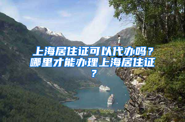 上海居住证可以代办吗？哪里才能办理上海居住证？