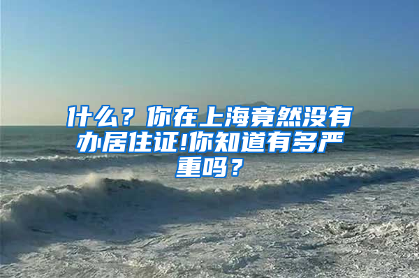 什么？你在上海竟然没有办居住证!你知道有多严重吗？