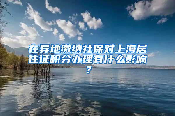 在异地缴纳社保对上海居住证积分办理有什么影响？