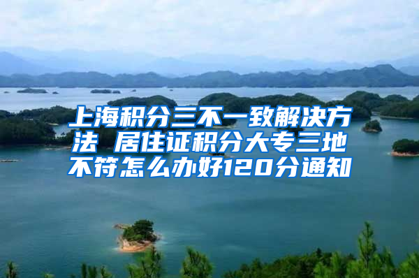 上海积分三不一致解决方法 居住证积分大专三地不符怎么办好120分通知