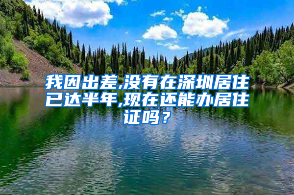 我因出差,没有在深圳居住已达半年,现在还能办居住证吗？