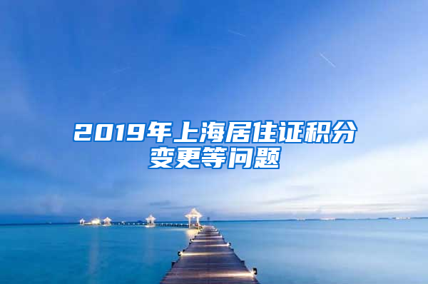 2019年上海居住证积分变更等问题