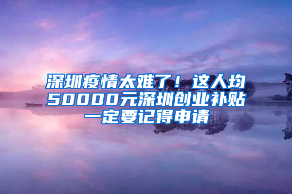 深圳疫情太难了！这人均50000元深圳创业补贴一定要记得申请