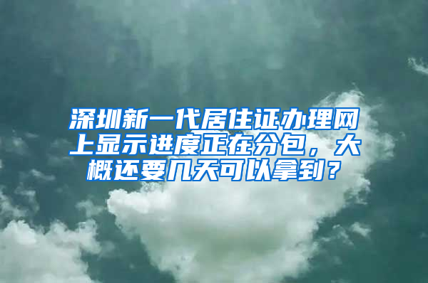 深圳新一代居住证办理网上显示进度正在分包，大概还要几天可以拿到？