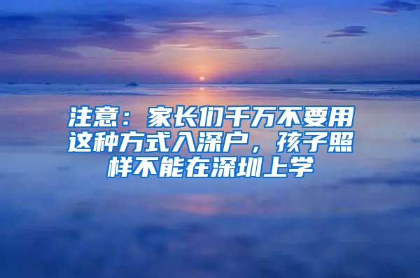 注意：家长们千万不要用这种方式入深户，孩子照样不能在深圳上学