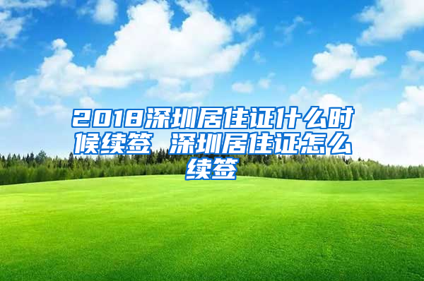 2018深圳居住证什么时候续签 深圳居住证怎么续签