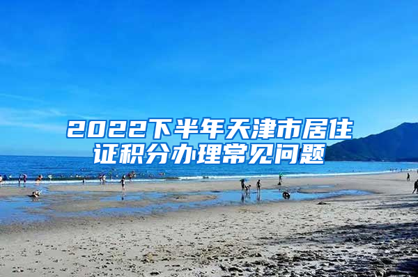 2022下半年天津市居住证积分办理常见问题