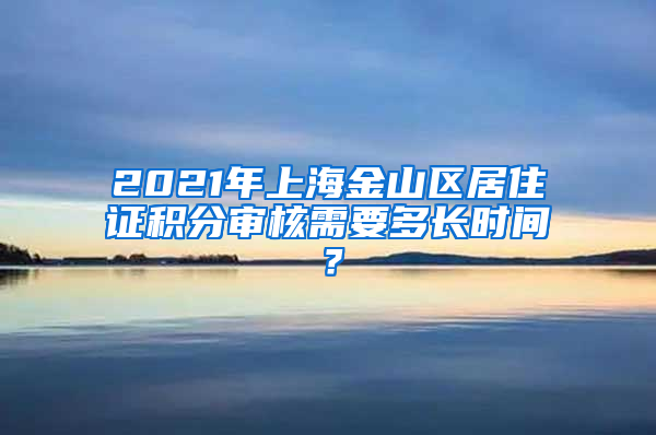 2021年上海金山区居住证积分审核需要多长时间？