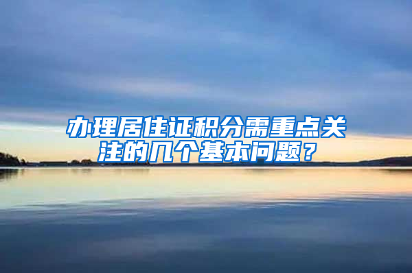 办理居住证积分需重点关注的几个基本问题？