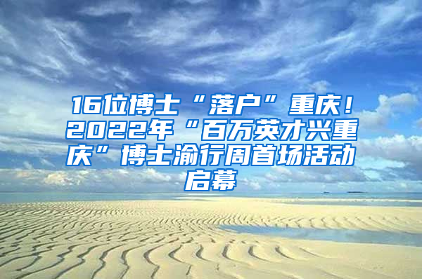 16位博士“落户”重庆！2022年“百万英才兴重庆”博士渝行周首场活动启幕