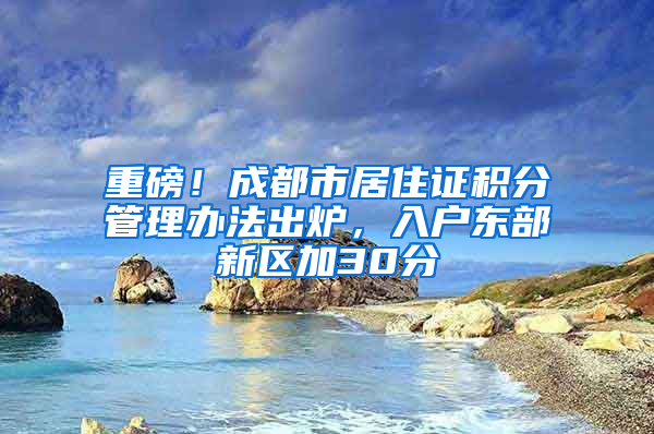 重磅！成都市居住证积分管理办法出炉，入户东部新区加30分