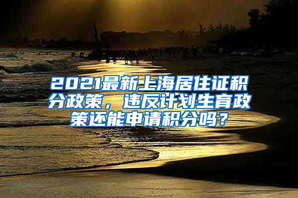 2021最新上海居住证积分政策，违反计划生育政策还能申请积分吗？