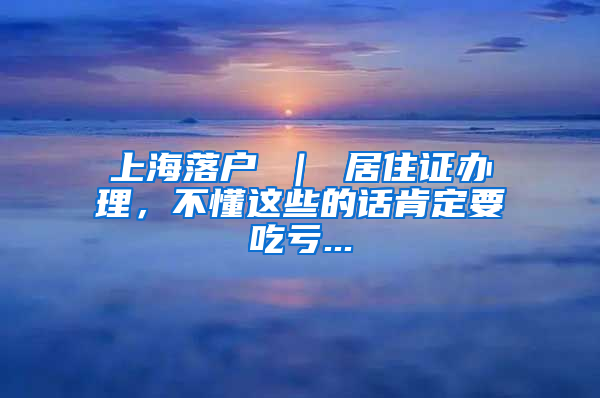 上海落户 ｜ 居住证办理，不懂这些的话肯定要吃亏...