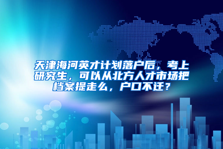 天津海河英才计划落户后，考上研究生，可以从北方人才市场把档案提走么，户口不迁？