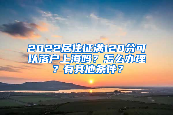 2022居住证满120分可以落户上海吗？怎么办理？有其他条件？