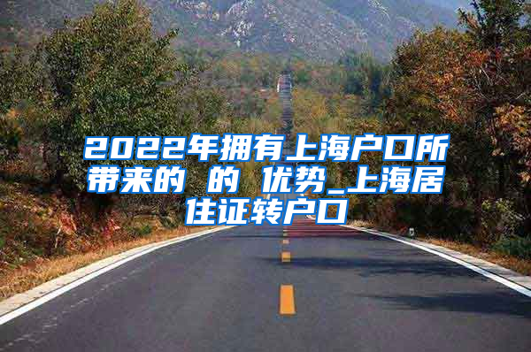 2022年拥有上海户口所带来的 的 优势_上海居住证转户口