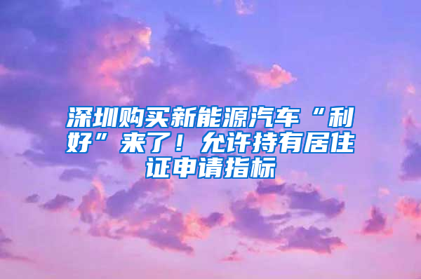 深圳购买新能源汽车“利好”来了！允许持有居住证申请指标