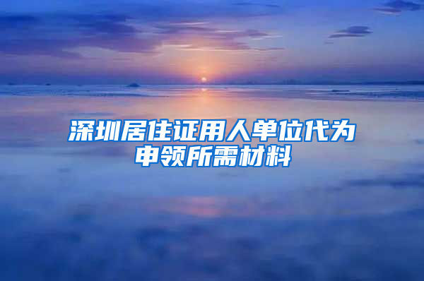 深圳居住证用人单位代为申领所需材料