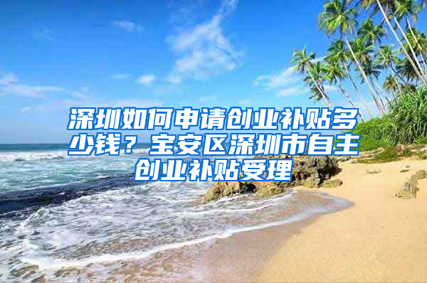 深圳如何申请创业补贴多少钱？宝安区深圳市自主创业补贴受理