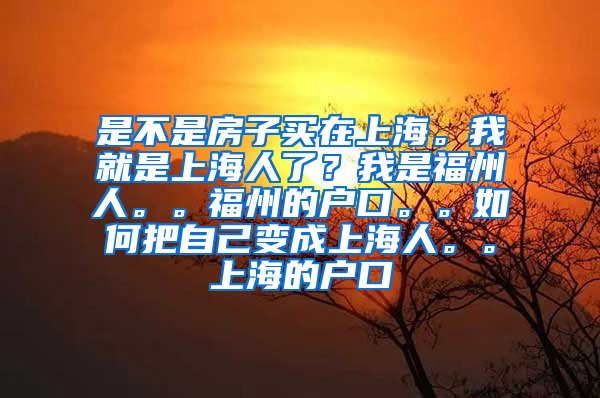 是不是房子买在上海。我就是上海人了？我是福州人。。福州的户口。。如何把自己变成上海人。。上海的户口