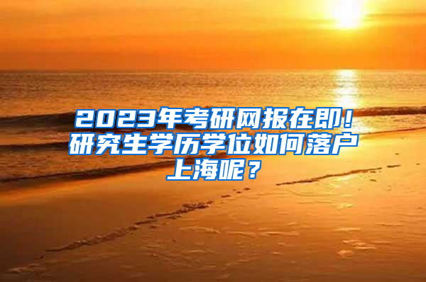 2023年考研网报在即！研究生学历学位如何落户上海呢？