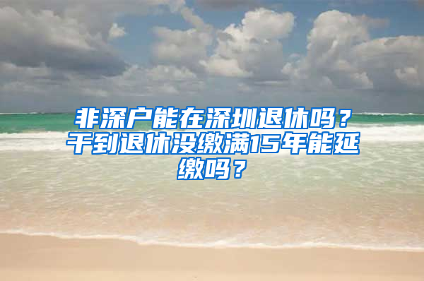 非深户能在深圳退休吗？干到退休没缴满15年能延缴吗？