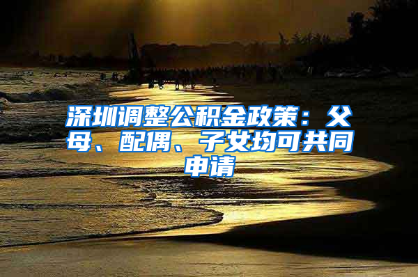 深圳调整公积金政策：父母、配偶、子女均可共同申请