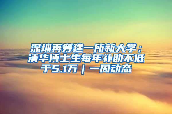 深圳再筹建一所新大学；清华博士生每年补助不低于5.1万｜一周动态