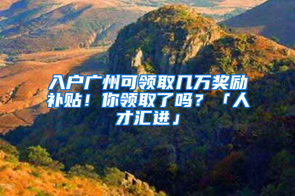 入户广州可领取几万奖励补贴！你领取了吗？「人才汇进」