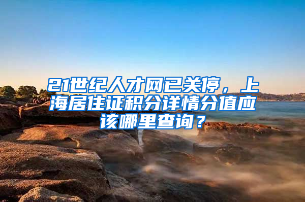 21世纪人才网已关停，上海居住证积分详情分值应该哪里查询？