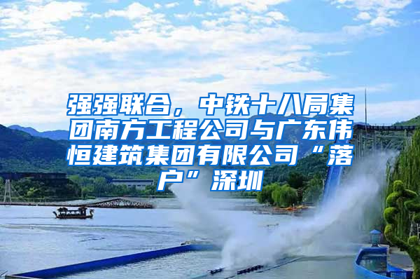 强强联合，中铁十八局集团南方工程公司与广东伟恒建筑集团有限公司“落户”深圳