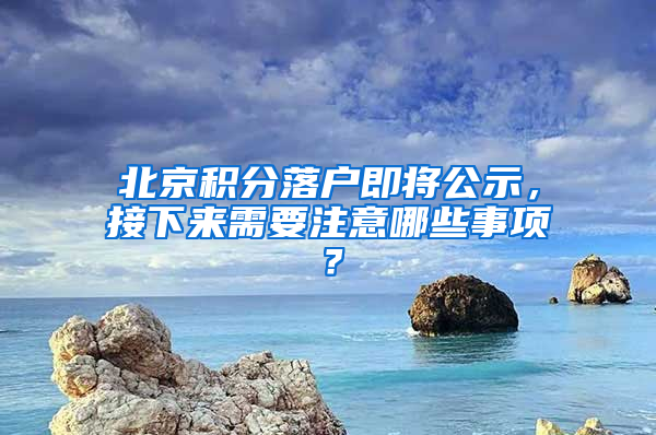 北京积分落户即将公示，接下来需要注意哪些事项？