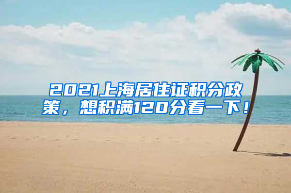 2021上海居住证积分政策，想积满120分看一下！