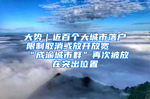 大势｜近百个大城市落户限制取消或放开放宽 “成渝城市群”再次被放在突出位置