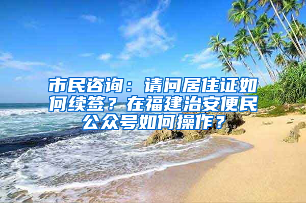 市民咨询：请问居住证如何续签？在福建治安便民公众号如何操作？