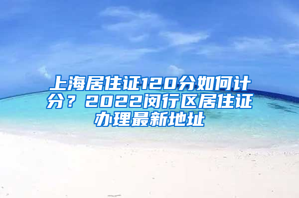 上海居住证120分如何计分？2022闵行区居住证办理最新地址