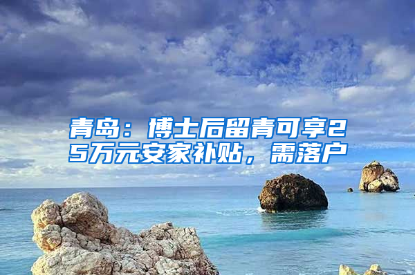 青岛：博士后留青可享25万元安家补贴，需落户